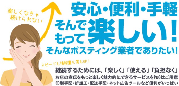 安心・便利・手軽 そんでもって楽しい！そんなポスティング業者でありたい！継続するためには、楽しく、使える、負担なく。お店の宣伝をもっと楽しく魅力的にできるサービスをP&Oはご用意。印刷手配、折加工、配送手配、ネット広告ツールなど便利がいっぱい。