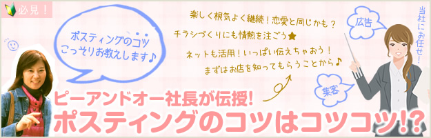 必見！ピーアンドオー社長が伝授！ポスティングのコツはコツコツ。ポスティングのコツこっそりお教えします。楽しく根気よく継続！恋愛と同じかも？チラシづくりにも情熱を注ごう！ネットも活用！いっぱい伝えちゃおう。まずはお店を知ってもらうことから。